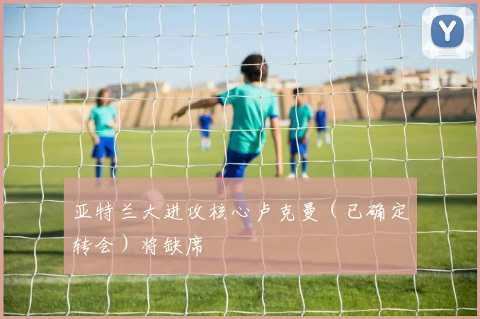 亚特兰大进攻核心卢克曼（已确定转会）将缺席