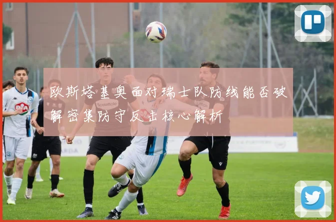 欧斯塔基奥面对瑞士队防线能否破解密集防守反击核心解析