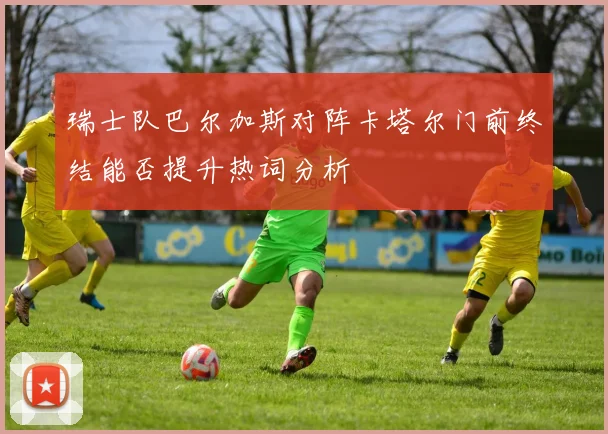 瑞士队巴尔加斯对阵卡塔尔门前终结能否提升热词分析