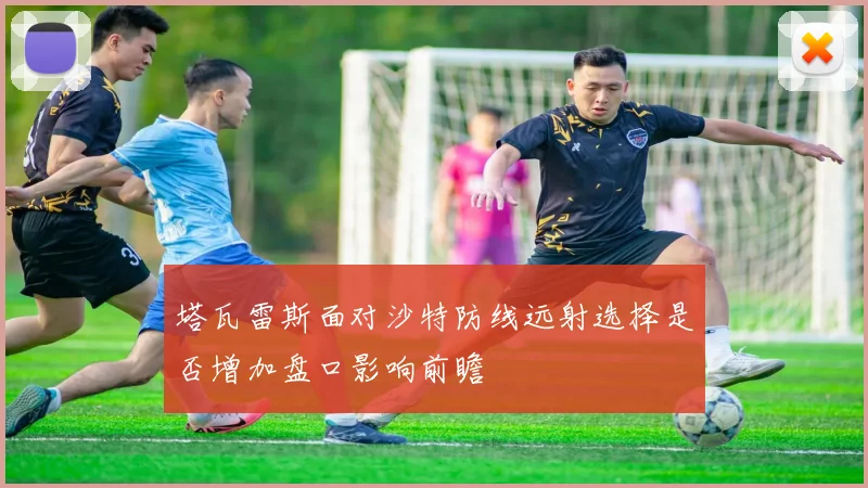 塔瓦雷斯面对沙特防线远射选择是否增加盘口影响前瞻