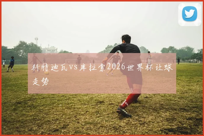 科特迪瓦vs库拉索2026世界杯让球走势