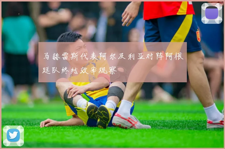 马赫雷斯代表阿尔及利亚对阵阿根廷队终结效率观察
