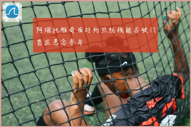 阿瑙托维奇面对约旦防线能否破门首发悬念参考