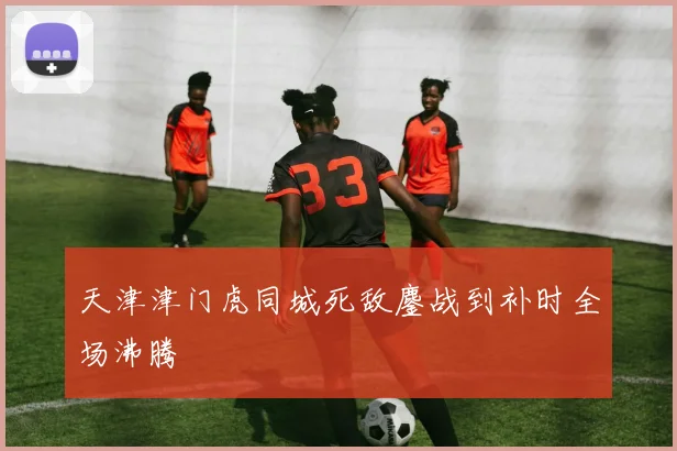 天津津门虎同城死敌鏖战到补时全场沸腾