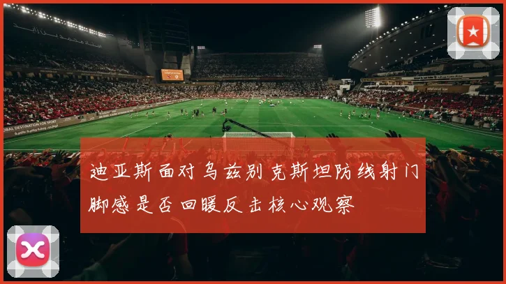 迪亚斯面对乌兹别克斯坦防线射门脚感是否回暖反击核心观察