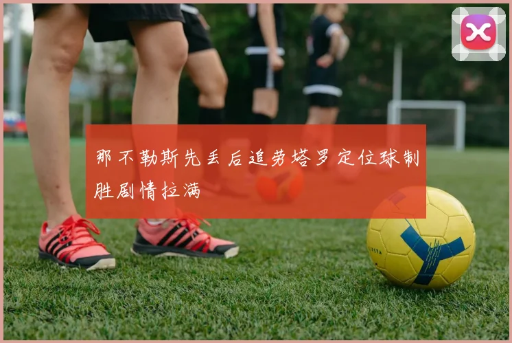 那不勒斯先丢后追劳塔罗定位球制胜剧情拉满