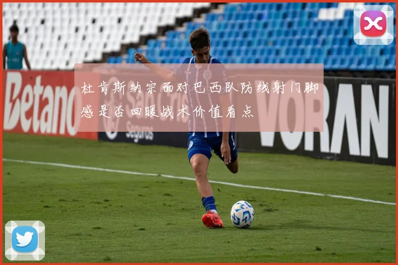 杜肯斯纳宗面对巴西队防线射门脚感是否回暖战术价值看点