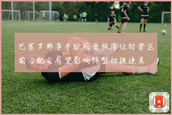 巴塞罗那争夺欧冠晋级席位时禁区前沿配合有望影响阵型切换速度