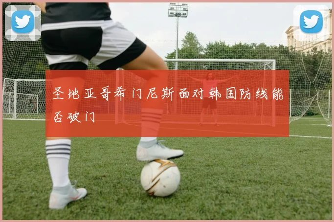 圣地亚哥希门尼斯面对韩国防线能否破门