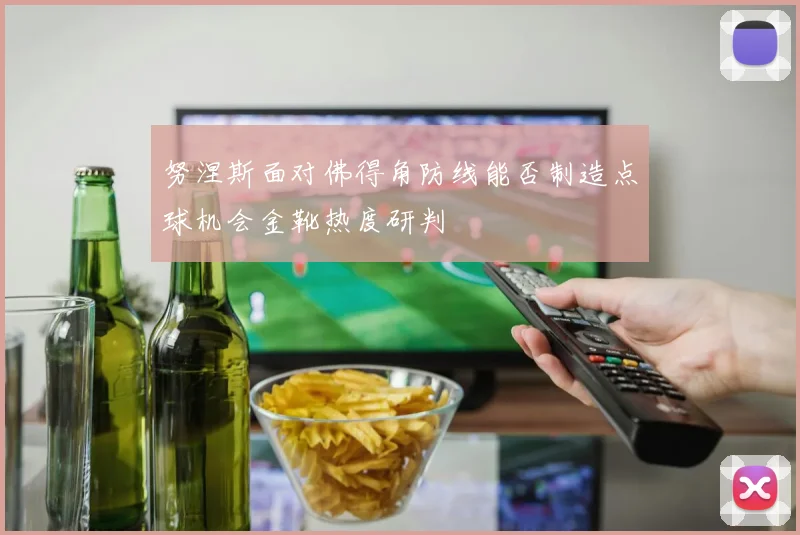 努涅斯面对佛得角防线能否制造点球机会金靴热度研判