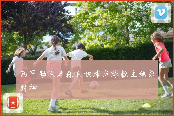 西甲勒沃库森利物浦点球救主绝杀封神