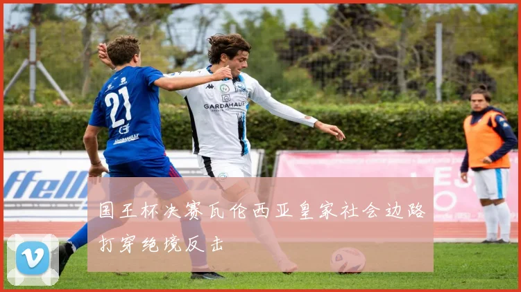 国王杯决赛瓦伦西亚皇家社会边路打穿绝境反击