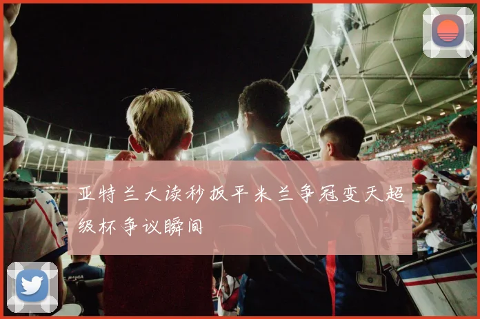 亚特兰大读秒扳平米兰争冠变天超级杯争议瞬间