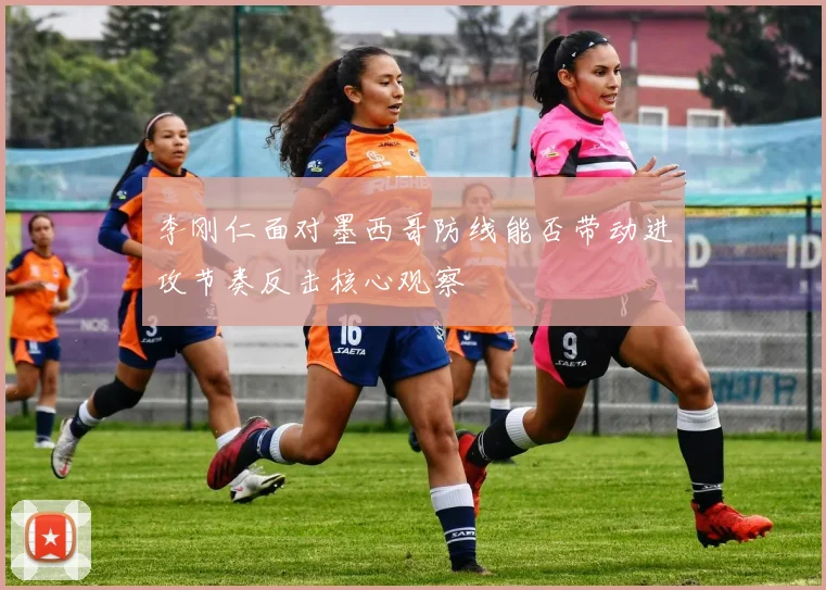 李刚仁面对墨西哥防线能否带动进攻节奏反击核心观察