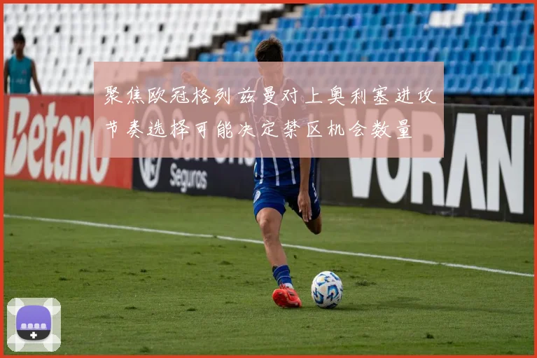 聚焦欧冠格列兹曼对上奥利塞进攻节奏选择可能决定禁区机会数量