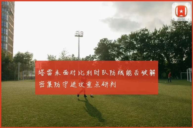 塔雷米面对比利时队防线能否破解密集防守进攻重点研判