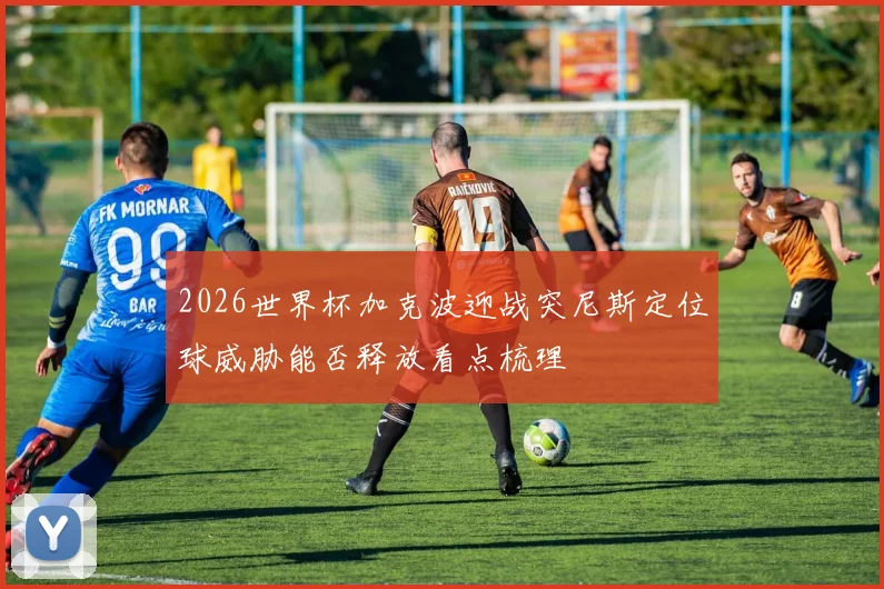2026世界杯加克波迎战突尼斯定位球威胁能否释放看点梳理