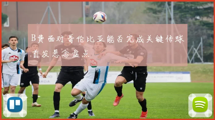 B费面对哥伦比亚能否完成关键传球首发悬念盘点
