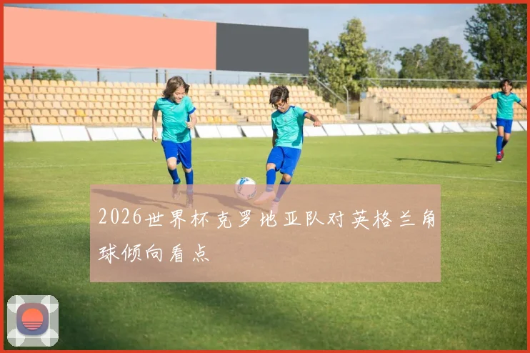 2026世界杯克罗地亚队对英格兰角球倾向看点