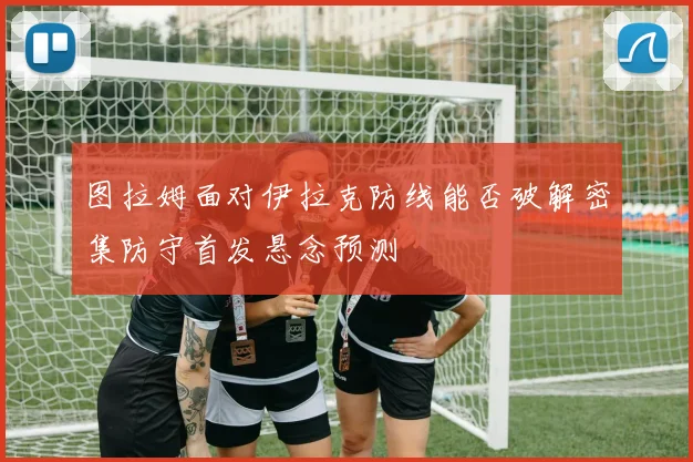 图拉姆面对伊拉克防线能否破解密集防守首发悬念预测