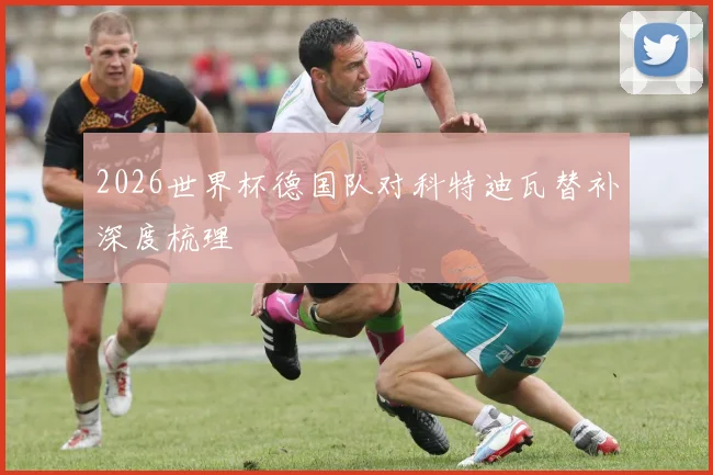 2026世界杯德国队对科特迪瓦替补深度梳理