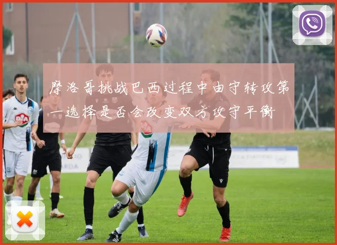 摩洛哥挑战巴西过程中由守转攻第一选择是否会改变双方攻守平衡