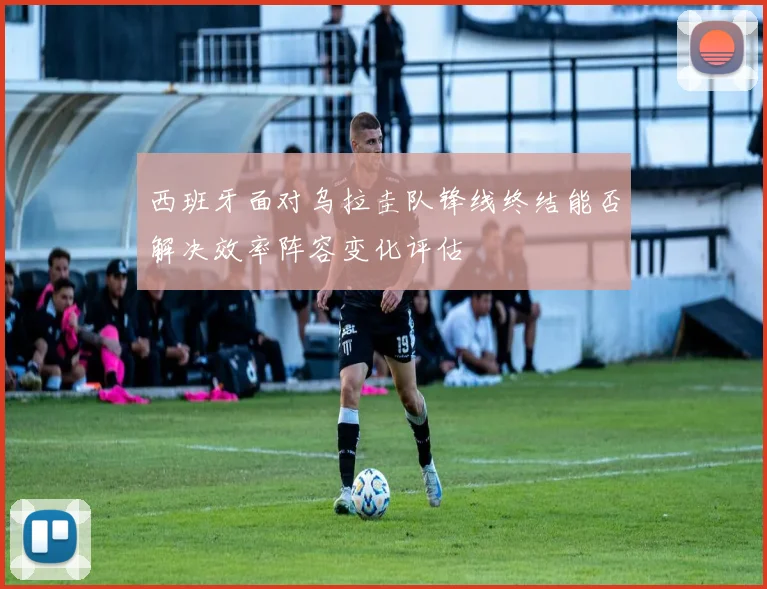 西班牙面对乌拉圭队锋线终结能否解决效率阵容变化评估