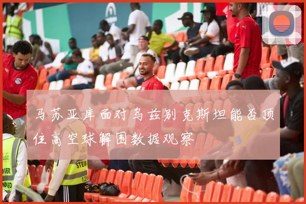 马苏亚库面对乌兹别克斯坦能否顶住高空球解围数据观察