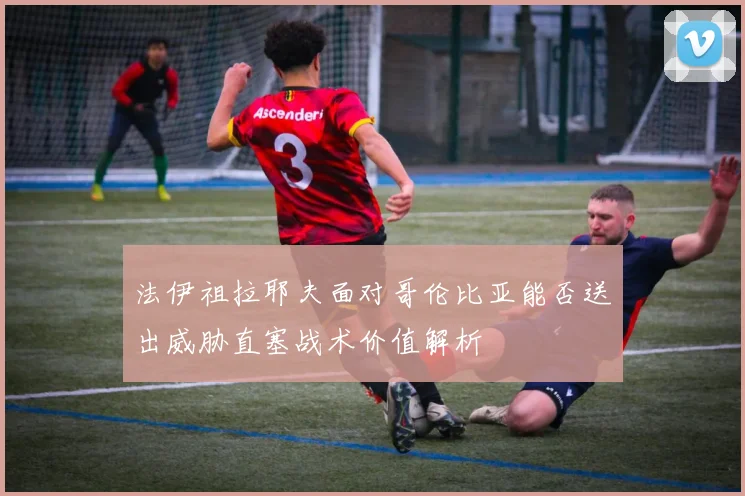 法伊祖拉耶夫面对哥伦比亚能否送出威胁直塞战术价值解析