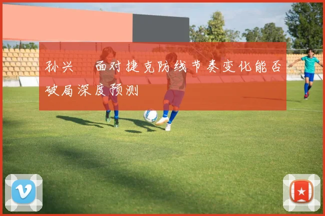 孙兴慜面对捷克防线节奏变化能否破局深度预测