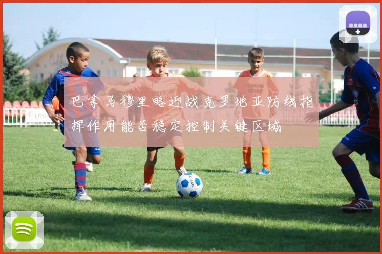 巴拿马穆里略迎战克罗地亚防线指挥作用能否稳定控制关键区域