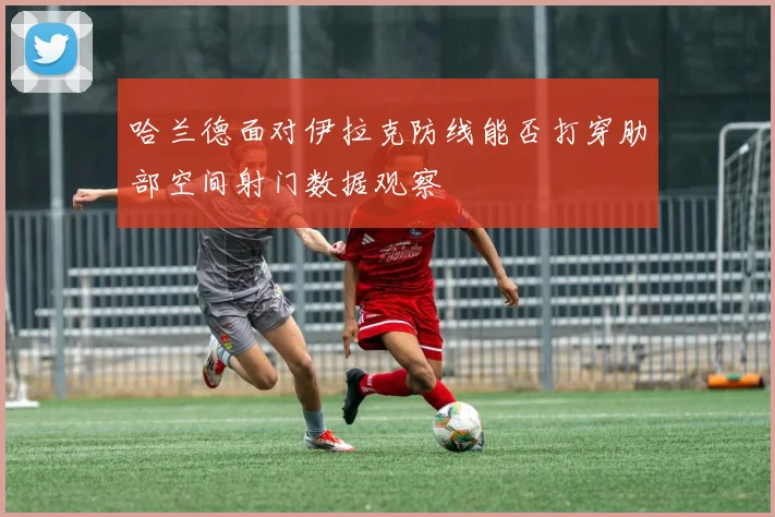 哈兰德面对伊拉克防线能否打穿肋部空间射门数据观察