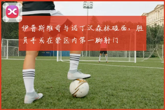 伊普斯维奇与诺丁汉森林碰面,胜负手或在禁区内第一脚射门