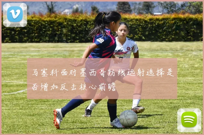 马塞科面对墨西哥防线远射选择是否增加反击核心前瞻