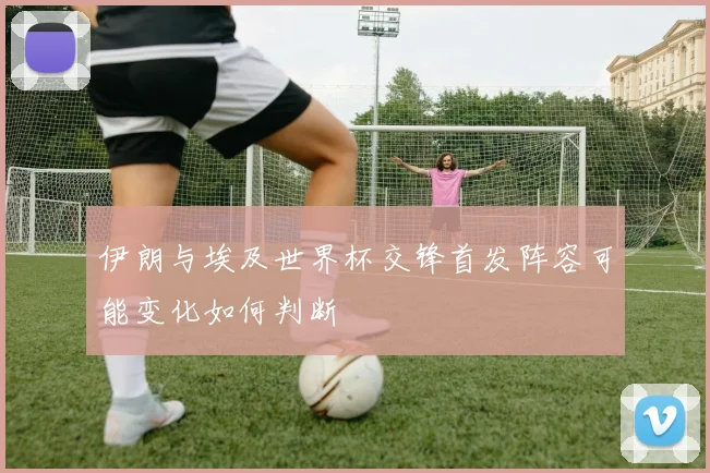 伊朗与埃及世界杯交锋首发阵容可能变化如何判断